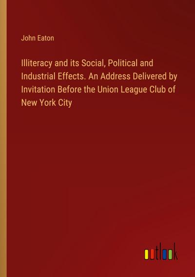 Illiteracy and its Social, Political and Industrial Effects. An Address Delivered by Invitation Before the Union League Club of New York City