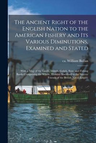 The Ancient Right of the English Nation to the American Fishery and Its Various Diminutions, Examined and Stated [microform]: With a Map of the Lands