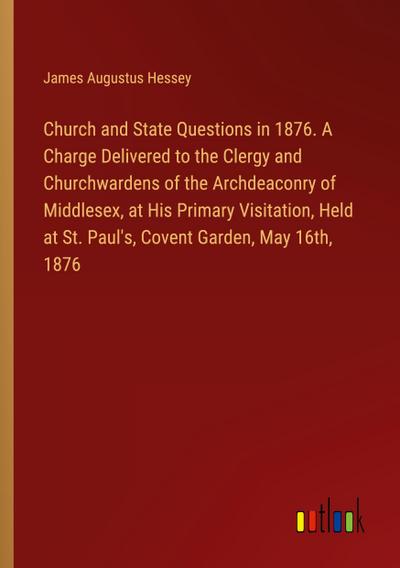 Church and State Questions in 1876. A Charge Delivered to the Clergy and Churchwardens of the Archdeaconry of Middlesex, at His Primary Visitation, Held at St. Paul’s, Covent Garden, May 16th, 1876
