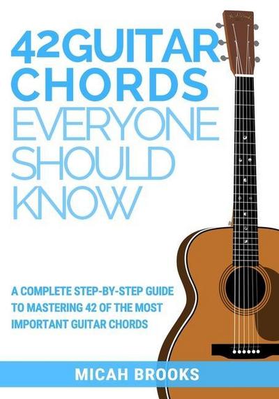 42 Guitar Chords Everyone Should Know: A Complete Step-By-Step Guide To Mastering 42 Of The Most Important Guitar Chords