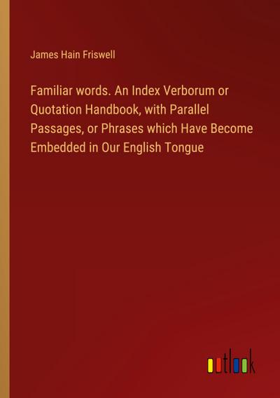 Familiar words. An Index Verborum or Quotation Handbook, with Parallel Passages, or Phrases which Have Become Embedded in Our English Tongue