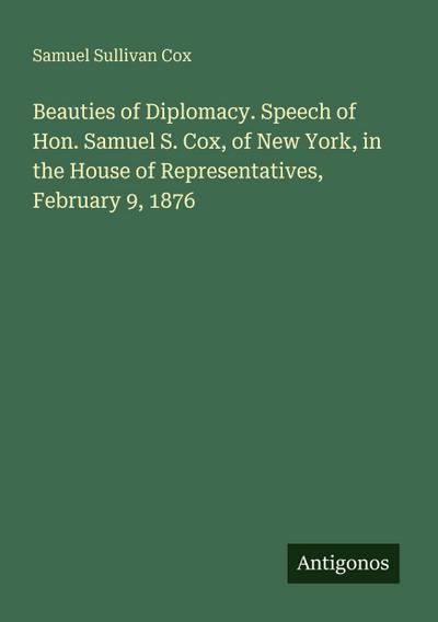 Beauties of Diplomacy. Speech of Hon. Samuel S. Cox, of New York, in the House of Representatives, February 9, 1876