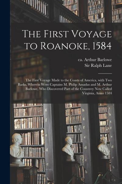 The First Voyage to Roanoke, 1584: the First Voyage Made to the Coasts of America, With Two Barks, Wherein Were Captains M. Philip Amadas and M. Arthu