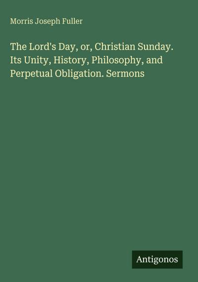 The Lord’s Day, or, Christian Sunday. Its Unity, History, Philosophy, and Perpetual Obligation. Sermons