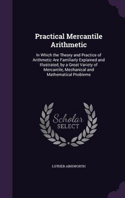 Practical Mercantile Arithmetic: In Which the Theory and Practice of Arithmetic Are Familiarly Explained and Illustrated, by a Great Variety of Mercan