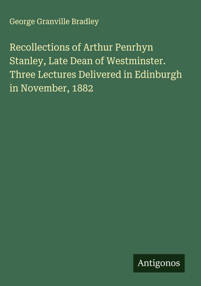 Recollections of Arthur Penrhyn Stanley, Late Dean of Westminster. Three Lectures Delivered in Edinburgh in November, 1882