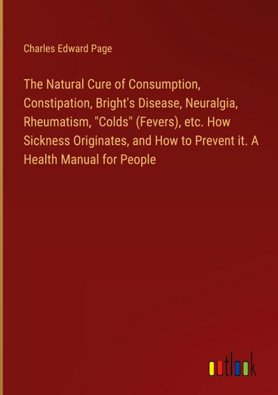 The Natural Cure of Consumption, Constipation, Bright’s Disease, Neuralgia, Rheumatism, "Colds" (Fevers), etc. How Sickness Originates, and How to Prevent it. A Health Manual for People