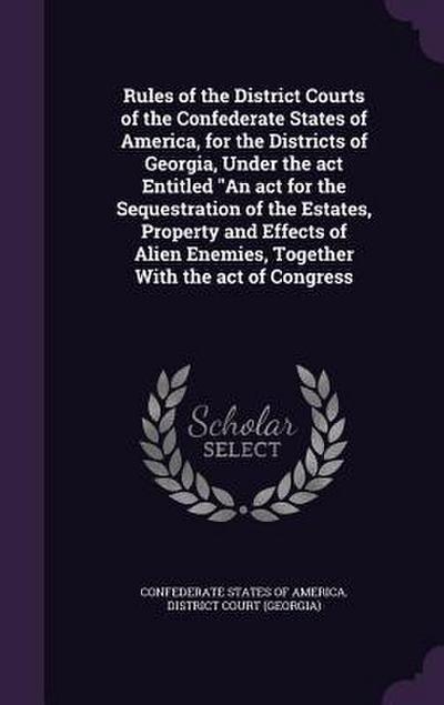 Rules of the District Courts of the Confederate States of America, for the Districts of Georgia, Under the act Entitled An act for the Sequestration o