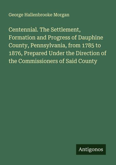 Centennial. The Settlement, Formation and Progress of Dauphine County, Pennsylvania, from 1785 to 1876, Prepared Under the Direction of the Commissioners of Said County