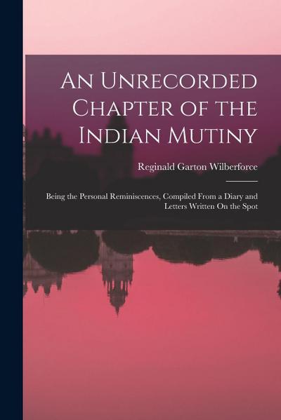 An Unrecorded Chapter of the Indian Mutiny: Being the Personal Reminiscences, Compiled From a Diary and Letters Written On the Spot