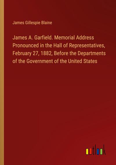 James A. Garfield. Memorial Address Pronounced in the Hall of Representatives, February 27, 1882, Before the Departments of the Government of the United States