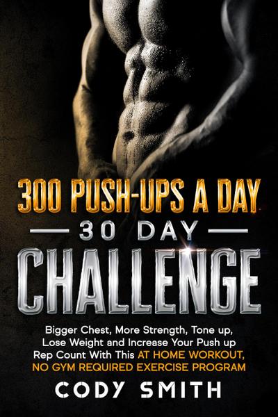 300 Push-Ups a Day 30 Day Challenge: Bigger Chest, More Strength, Tone up, Lose Weight and Increase Your Push up Rep Count With This at Home Workout, No Gym Required Exercise Program