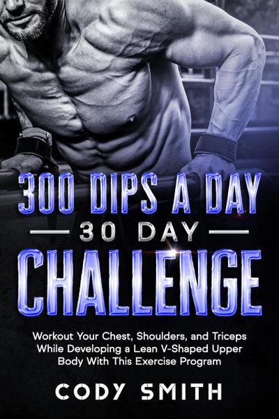 300 Dips a Day 30 Day Challenge: Workout Your Chest, Shoulders, and Triceps While Developing a Lean V-Shaped Upper Body With This Exercise Program