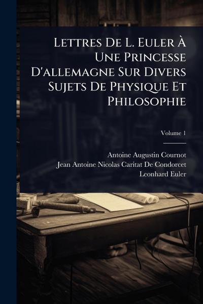 Lettres De L. Euler Ã&#128; Une Princesse D’allemagne Sur Divers Sujets De Physique Et Philosophie