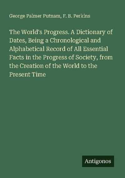 The World’s Progress. A Dictionary of Dates, Being a Chronological and Alphabetical Record of All Essential Facts in the Progress of Society, from the Creation of the World to the Present Time