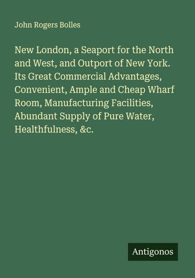 New London, a Seaport for the North and West, and Outport of New York. Its Great Commercial Advantages, Convenient, Ample and Cheap Wharf Room, Manufacturing Facilities, Abundant Supply of Pure Water, Healthfulness, &c.