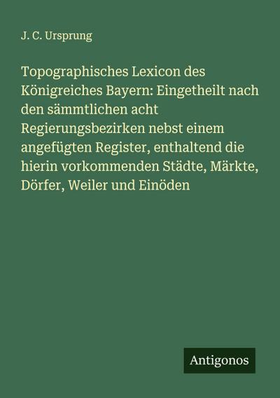 Topographisches Lexicon des Königreiches Bayern: Eingetheilt nach den sämmtlichen acht Regierungsbezirken nebst einem angefügten Register, enthaltend die hierin vorkommenden Städte, Märkte, Dörfer, Weiler und Einöden