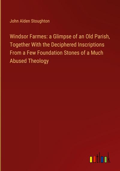 Windsor Farmes: a Glimpse of an Old Parish, Together With the Deciphered Inscriptions From a Few Foundation Stones of a Much Abused Theology