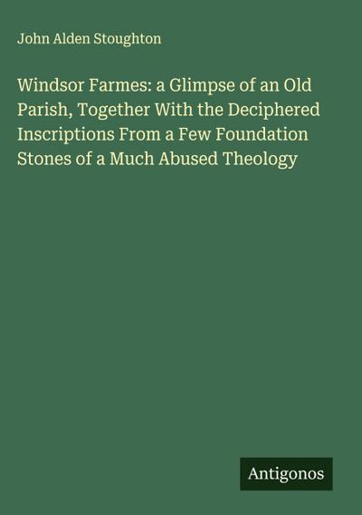 Windsor Farmes: a Glimpse of an Old Parish, Together With the Deciphered Inscriptions From a Few Foundation Stones of a Much Abused Theology