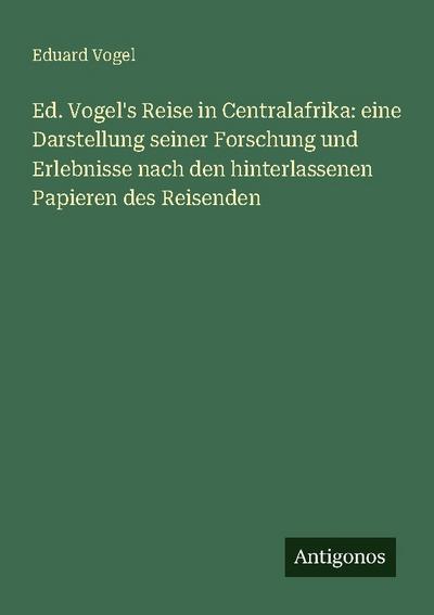 Ed. Vogel’s Reise in Centralafrika: eine Darstellung seiner Forschung und Erlebnisse nach den hinterlassenen Papieren des Reisenden