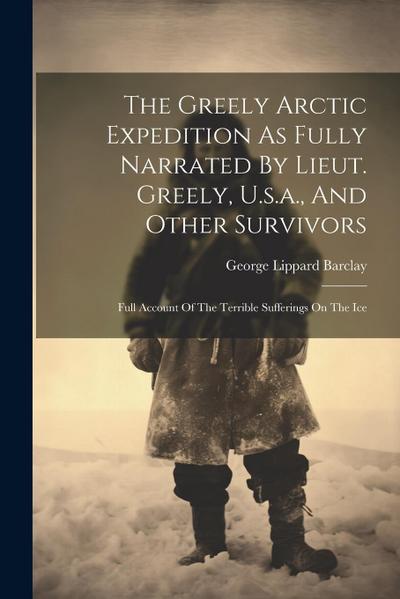 The Greely Arctic Expedition As Fully Narrated By Lieut. Greely, U.s.a., And Other Survivors: Full Account Of The Terrible Sufferings On The Ice