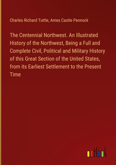The Centennial Northwest. An Illustrated History of the Northwest, Being a Full and Complete Civil, Political and Military History of this Great Section of the United States, from its Earliest Settlement to the Present Time