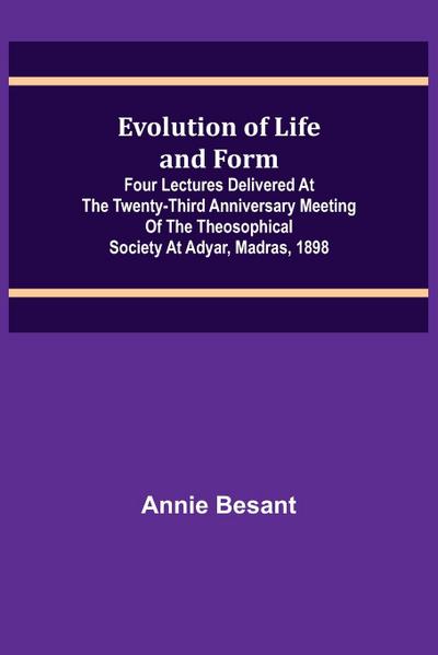 Evolution of Life and Form; Four lectures delivered at the twenty-third anniversary meeting of the Theosophical Society at Adyar, Madras, 1898