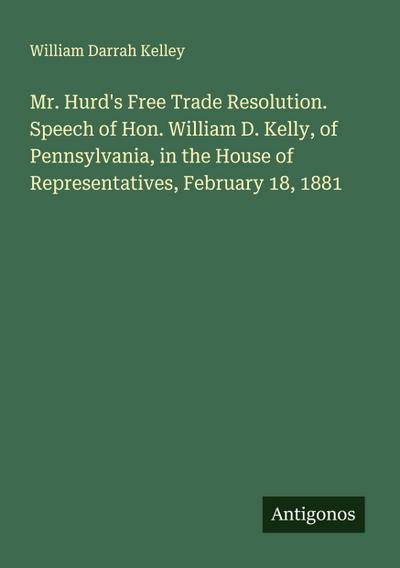 Mr. Hurd’s Free Trade Resolution. Speech of Hon. William D. Kelly, of Pennsylvania, in the House of Representatives, February 18, 1881
