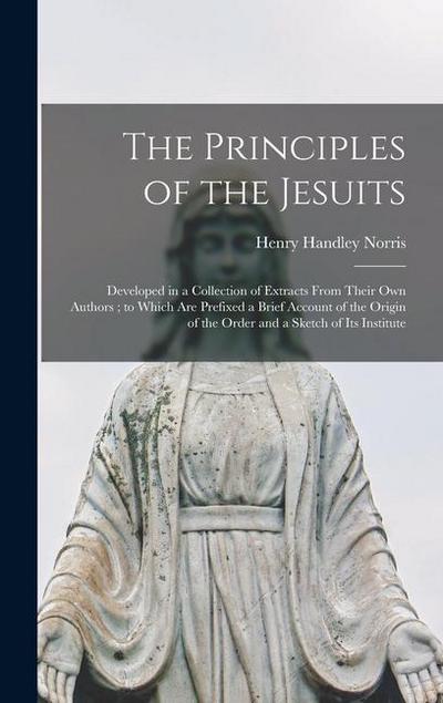 The Principles of the Jesuits: Developed in a Collection of Extracts From Their Own Authors; to Which Are Prefixed a Brief Account of the Origin of t