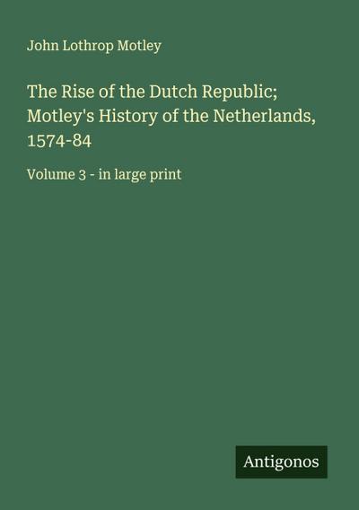 The Rise of the Dutch Republic; Motley’s History of the Netherlands, 1574-84