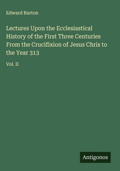 Lectures Upon the Ecclesiastical History of the First Three Centuries From the Crucifixion of Jesus Chris to the Year 313