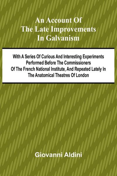 An Account of the Late Improvements in Galvanism; With a Series of Curious and Interesting Experiments Performed Before the Commissioners of the French National Institute, and Repeated Lately in the Anatomical Theatres of London