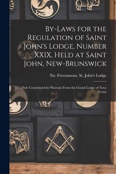 By-laws for the Regulation of Saint John’s Lodge, Number XXIX, Held at Saint John, New-Brunswick [microform]: Duly Constituted by Warrant From the Gra