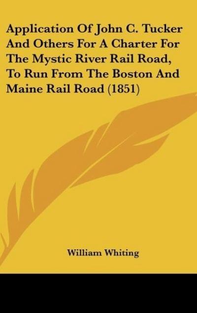 Application Of John C. Tucker And Others For A Charter For The Mystic River Rail Road, To Run From The Boston And Maine Rail Road (1851) - William Whiting
