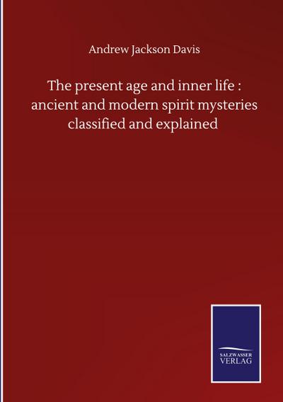 The present age and inner life : ancient and modern spirit mysteries classified and explained