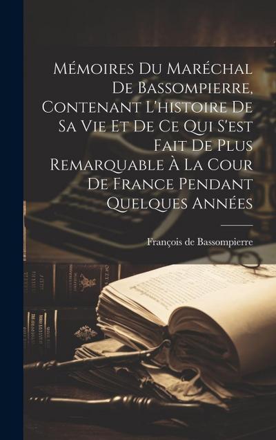 Mémoires Du Maréchal De Bassompierre, Contenant L’histoire De Sa Vie Et De Ce Qui S’est Fait De Plus Remarquable À La Cour De France Pendant Quelques