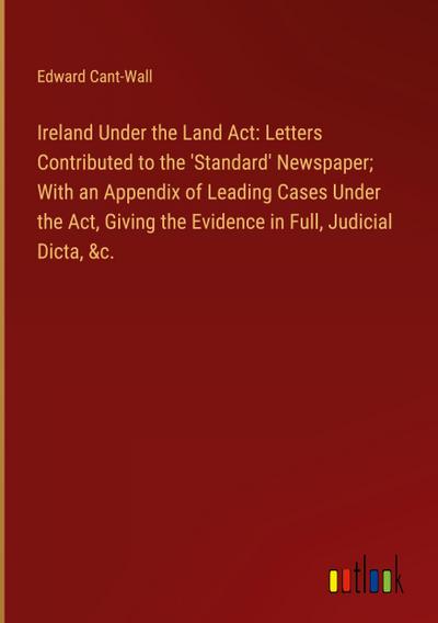 Ireland Under the Land Act: Letters Contributed to the ’Standard’ Newspaper; With an Appendix of Leading Cases Under the Act, Giving the Evidence in Full, Judicial Dicta, &c.