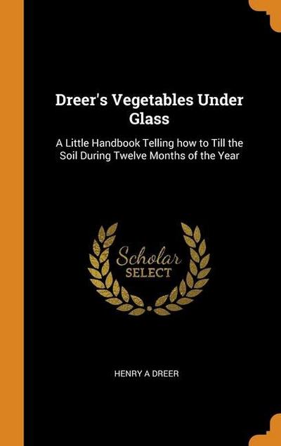 Dreer’s Vegetables Under Glass: A Little Handbook Telling how to Till the Soil During Twelve Months of the Year