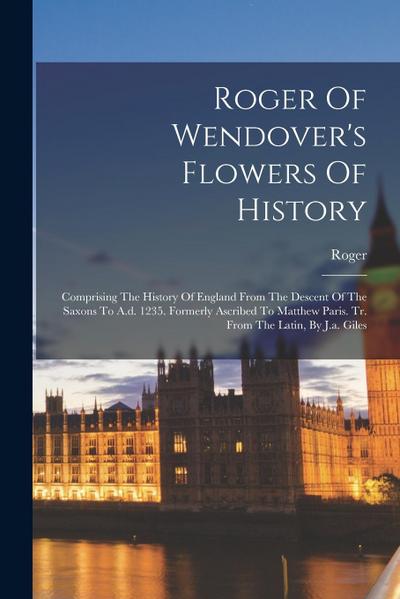 Roger Of Wendover’s Flowers Of History: Comprising The History Of England From The Descent Of The Saxons To A.d. 1235. Formerly Ascribed To Matthew Pa