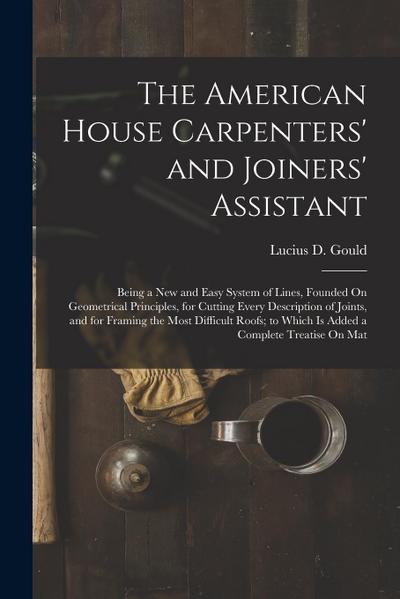 The American House Carpenters’ and Joiners’ Assistant: Being a New and Easy System of Lines, Founded On Geometrical Principles, for Cutting Every Desc