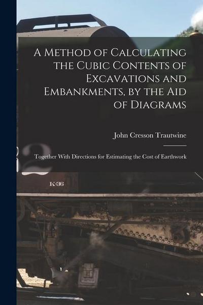 A Method of Calculating the Cubic Contents of Excavations and Embankments, by the Aid of Diagrams: Together With Directions for Estimating the Cost of