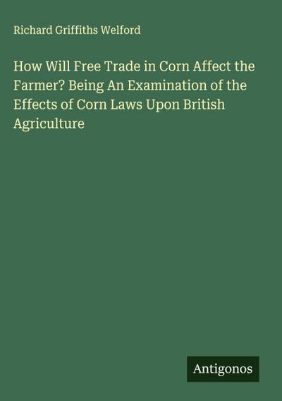 How Will Free Trade in Corn Affect the Farmer? Being An Examination of the Effects of Corn Laws Upon British Agriculture