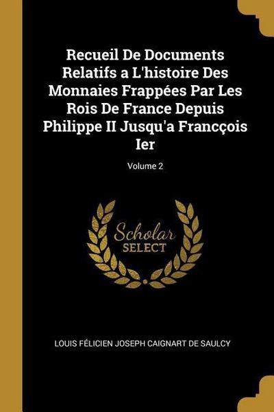 Recueil De Documents Relatifs a L’histoire Des Monnaies Frappées Par Les Rois De France Depuis Philippe II Jusqu’a Francçois Ier; Volume 2