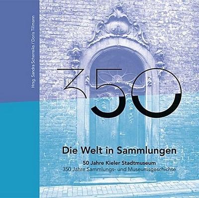 Die Welt in Sammlungen. 50 Jahre Kieler Stadtmuseum 350 Jahre Sammlungs- und Museumsgeschichte