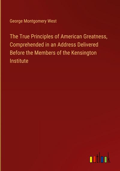 The True Principles of American Greatness, Comprehended in an Address Delivered Before the Members of the Kensington Institute