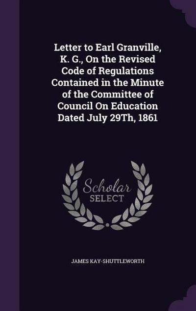 Letter to Earl Granville, K. G., On the Revised Code of Regulations Contained in the Minute of the Committee of Council On Education Dated July 29Th, 1861