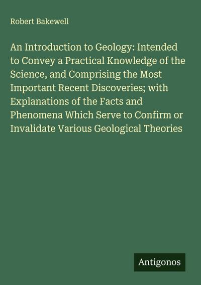 An Introduction to Geology: Intended to Convey a Practical Knowledge of the Science, and Comprising the Most Important Recent Discoveries; with Explanations of the Facts and Phenomena Which Serve to Confirm or Invalidate Various Geological Theories
