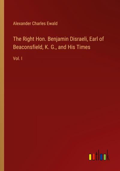 The Right Hon. Benjamin Disraeli, Earl of Beaconsfield, K. G., and His Times