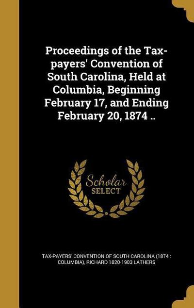 Proceedings of the Tax-payers’ Convention of South Carolina, Held at Columbia, Beginning February 17, and Ending February 20, 1874 ..