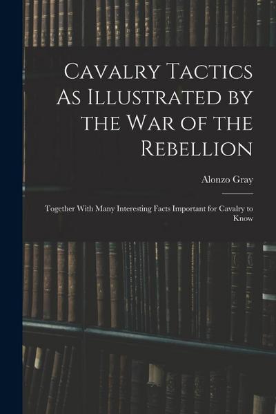 Cavalry Tactics As Illustrated by the War of the Rebellion: Together With Many Interesting Facts Important for Cavalry to Know